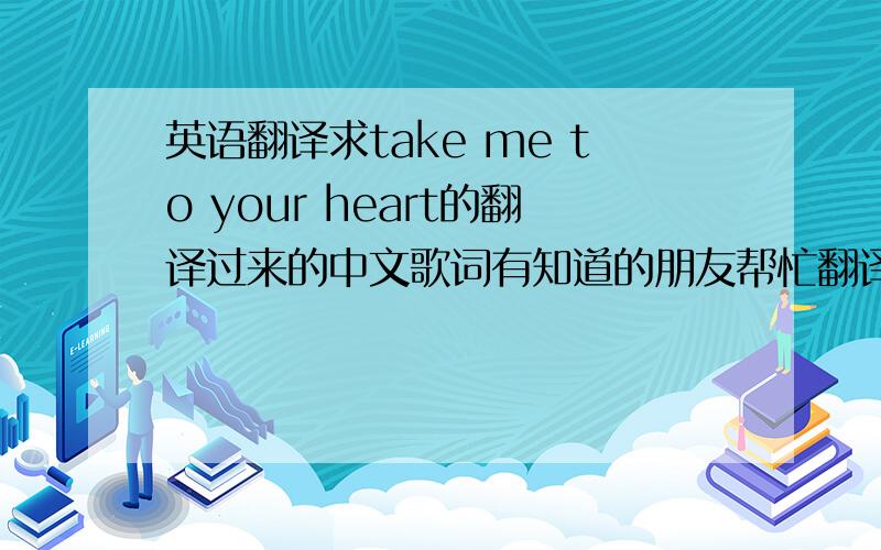 英语翻译求take me to your heart的翻译过来的中文歌词有知道的朋友帮忙翻译一下,