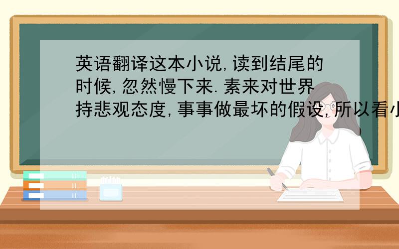 英语翻译这本小说,读到结尾的时候,忽然慢下来.素来对世界持悲观态度,事事做最坏的假设,所以看小说的时候,读到主人公从鼎盛光鲜走向萧索破败的场景,只是默默认同.世界本是如此,毫不意