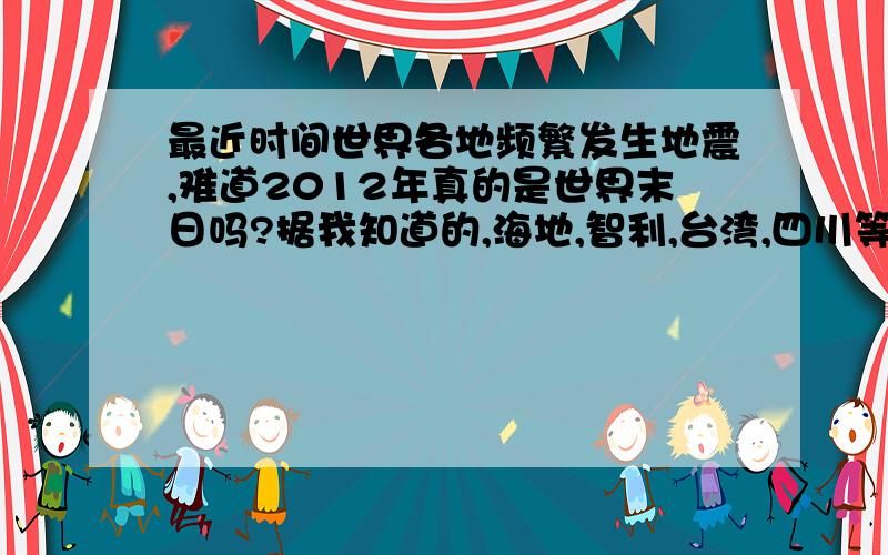 最近时间世界各地频繁发生地震,难道2012年真的是世界末日吗?据我知道的,海地,智利,台湾,四川等地大地震广西云南等地大旱十分反常,难道2012年真的是世界末日吗?还有南极巨大冰山脱落入海