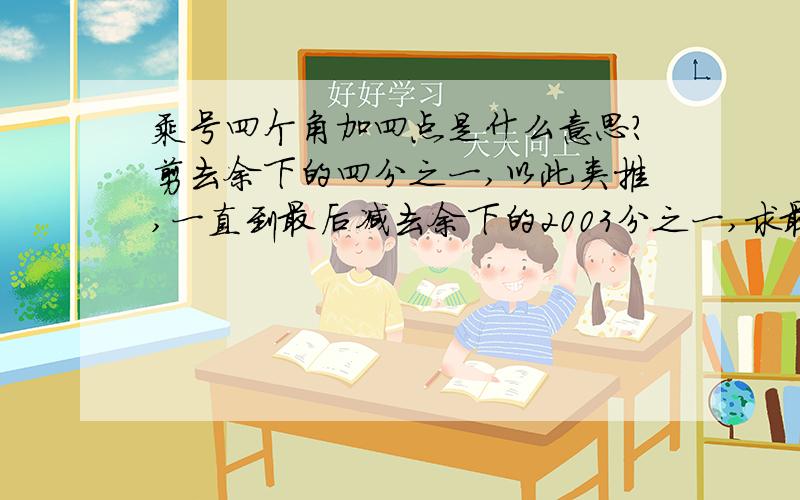 乘号四个角加四点是什么意思?剪去余下的四分之一,以此类推,一直到最后减去余下的2003分之一,求最后剩下的长度?一条绳长2003米，第一次剪去它的一半，第二次剪去余下的三分之一，第三次