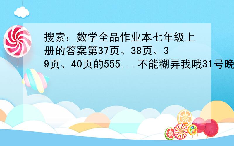 搜索：数学全品作业本七年级上册的答案第37页、38页、39页、40页的555...不能糊弄我哦31号晚上六点半前没我就完了。天呐