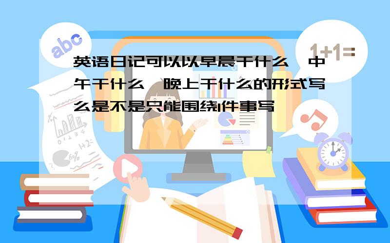 英语日记可以以早晨干什么,中午干什么,晚上干什么的形式写么是不是只能围绕1件事写