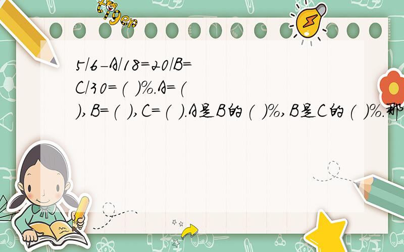 5/6-A/18=20/B=C/30=( )%.A=( ),B=( ),C=( ).A是B的( )%,B是C的( )%.那我猜想得到的比是1/3那C=10 B=60 A=9 那也符合题意哦~不过辛苦你了,分给你了~