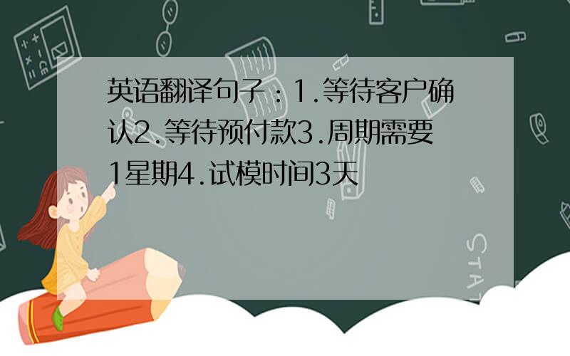 英语翻译句子：1.等待客户确认2.等待预付款3.周期需要1星期4.试模时间3天