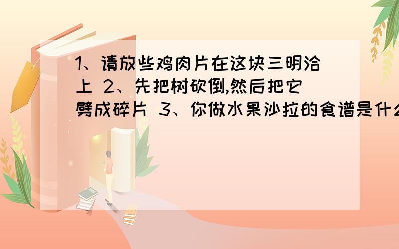 1、请放些鸡肉片在这块三明洽上 2、先把树砍倒,然后把它劈成碎片 3、你做水果沙拉的食谱是什么?