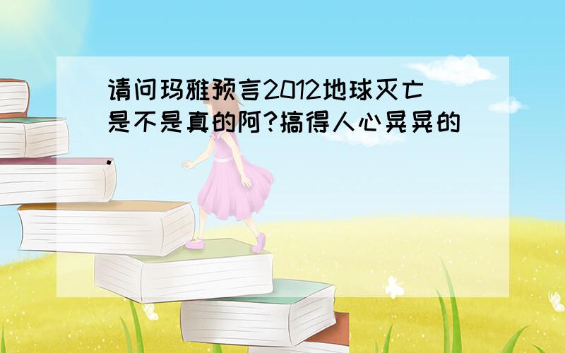 请问玛雅预言2012地球灭亡是不是真的阿?搞得人心晃晃的.