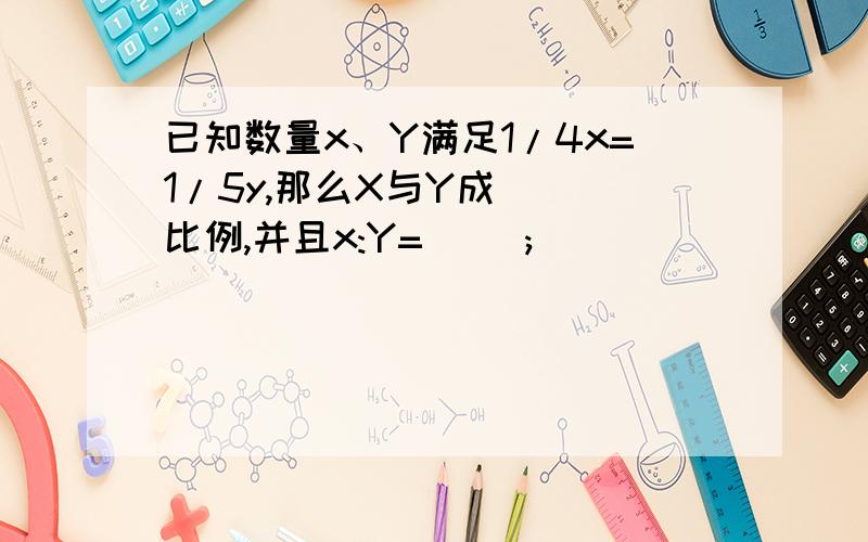 已知数量x、Y满足1/4x=1/5y,那么X与Y成( )比例,并且x:Y=( ）;（ ）