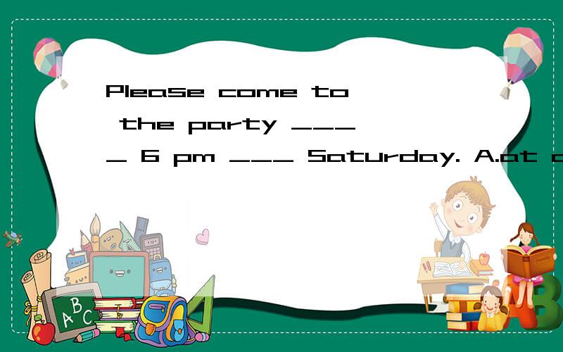 Please come to the party ____ 6 pm ___ Saturday. A.at on B. in in C .on in请专家说明原因谢谢O(∩_∩)O