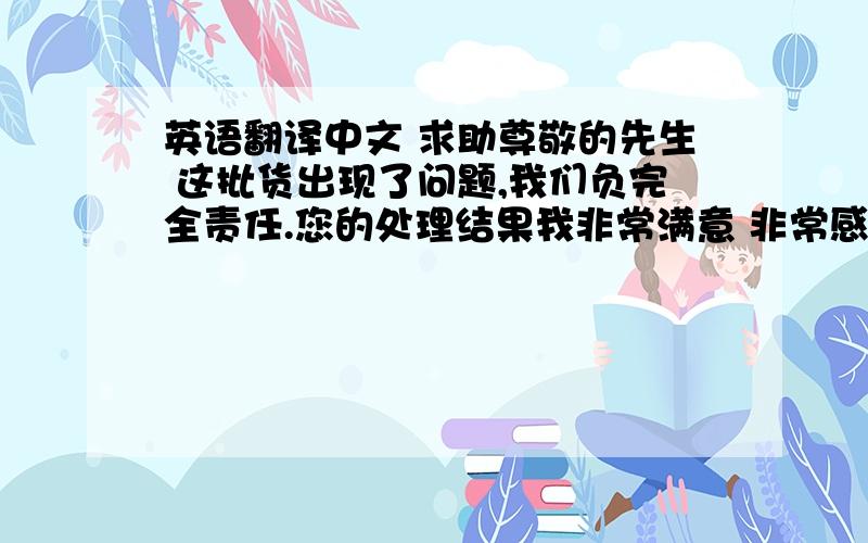 英语翻译中文 求助尊敬的先生 这批货出现了问题,我们负完全责任.您的处理结果我非常满意 非常感谢.我保证以后不会出现类似的问题.谢谢