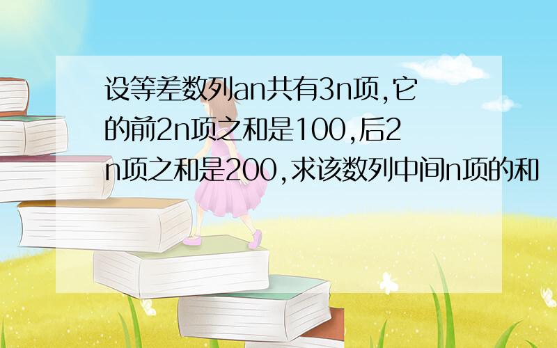 设等差数列an共有3n项,它的前2n项之和是100,后2n项之和是200,求该数列中间n项的和