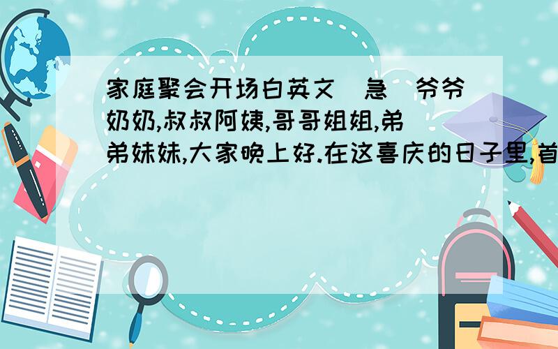 家庭聚会开场白英文（急）爷爷奶奶,叔叔阿姨,哥哥姐姐,弟弟妹妹,大家晚上好.在这喜庆的日子里,首先我向所有的长辈表示最诚挚的谢意,感谢几年来的支持,再谢,谢谢我的兄弟姐妹.你们似兄