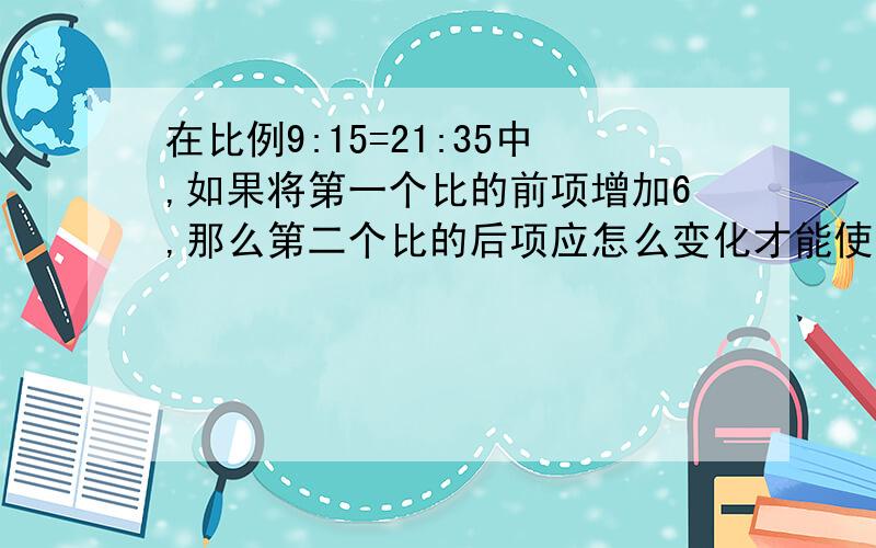 在比例9:15=21:35中,如果将第一个比的前项增加6,那么第二个比的后项应怎么变化才能使比例成立?