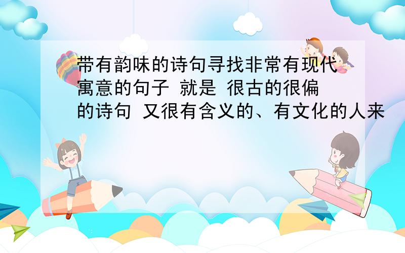 带有韵味的诗句寻找非常有现代寓意的句子 就是 很古的很偏的诗句 又很有含义的、有文化的人来