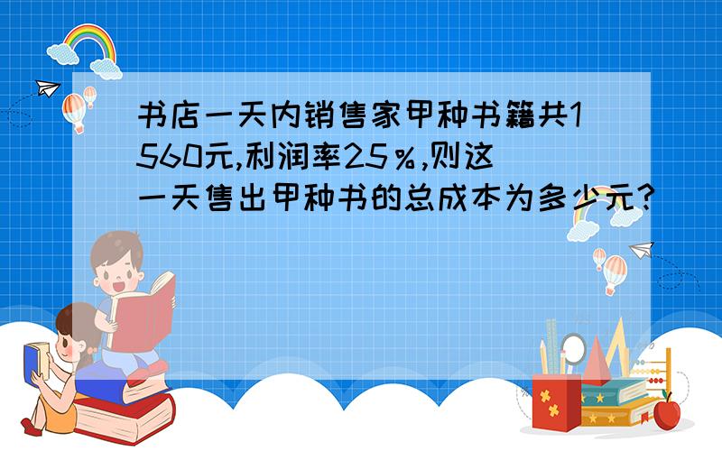 书店一天内销售家甲种书籍共1560元,利润率25％,则这一天售出甲种书的总成本为多少元?