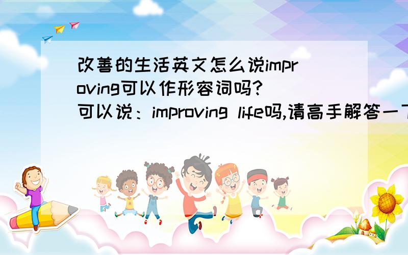 改善的生活英文怎么说improving可以作形容词吗? 可以说：improving life吗,请高手解答一下,谢谢阿~~