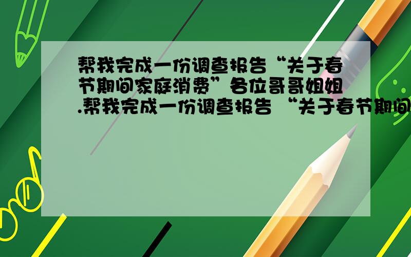 帮我完成一份调查报告“关于春节期间家庭消费”各位哥哥姐姐.帮我完成一份调查报告 “关于春节期间家庭消费的调查”300字以上吧.