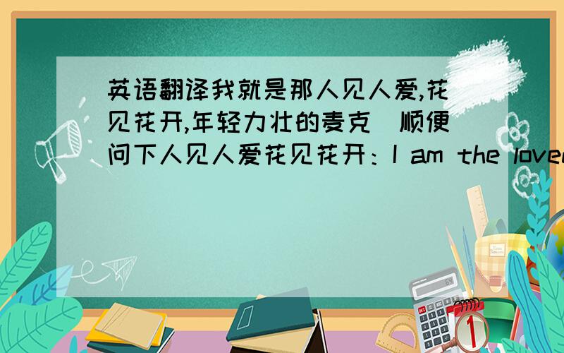 英语翻译我就是那人见人爱,花见花开,年轻力壮的麦克（顺便问下人见人爱花见花开：I am the loved by everyone ,even seen by flowers,the flowers would bloom.这样翻译可以吗?）