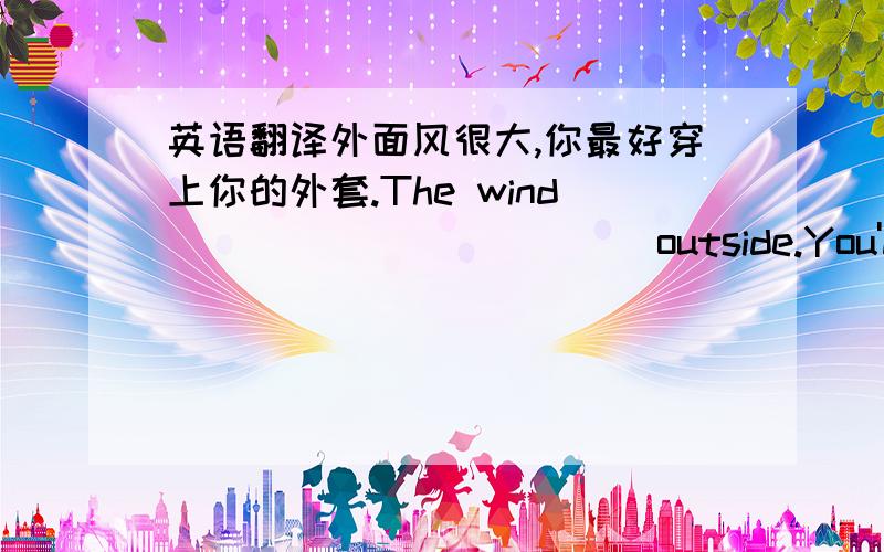 英语翻译外面风很大,你最好穿上你的外套.The wind____________outside.You'd better put on your coat.