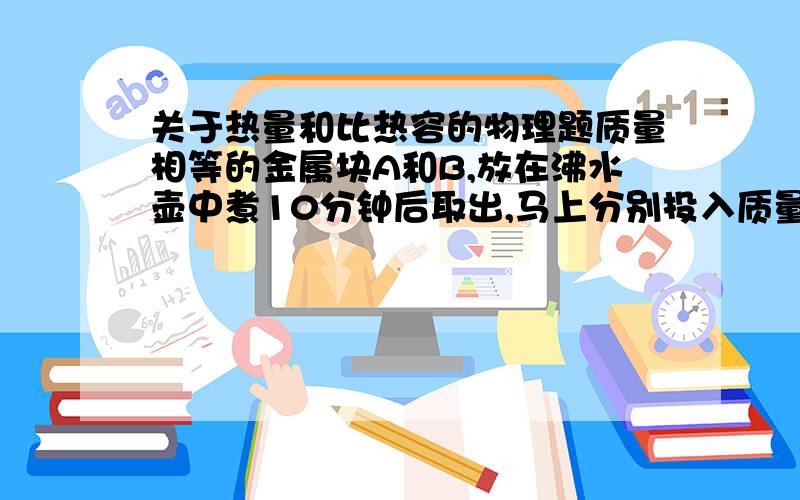 关于热量和比热容的物理题质量相等的金属块A和B,放在沸水壶中煮10分钟后取出,马上分别投入质量相同、温度相同的两杯水中,到两杯水的温度不再上升时,测量发现放入A的水温高于放入B的水