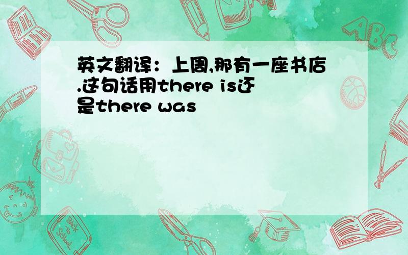 英文翻译：上周,那有一座书店.这句话用there is还是there was