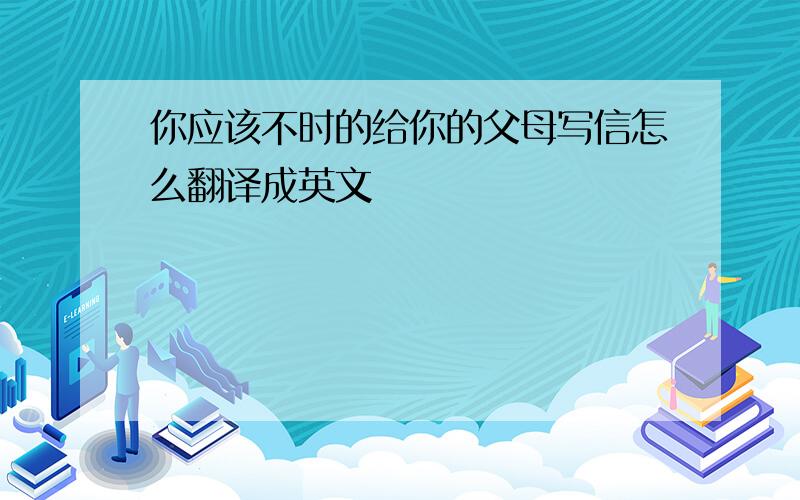 你应该不时的给你的父母写信怎么翻译成英文