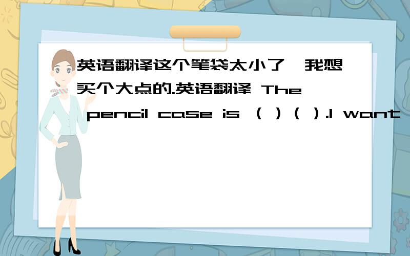 英语翻译这个笔袋太小了,我想买个大点的.英语翻译 The pencil case is （）（）.I want to buy a（）one.