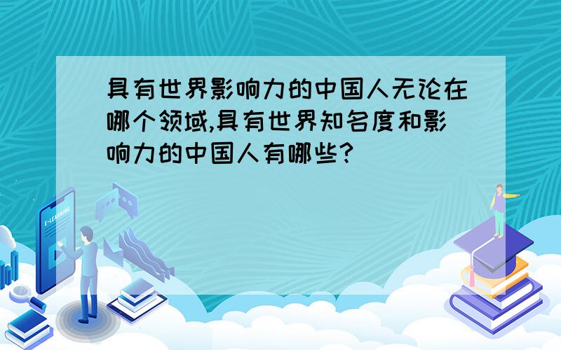 具有世界影响力的中国人无论在哪个领域,具有世界知名度和影响力的中国人有哪些?