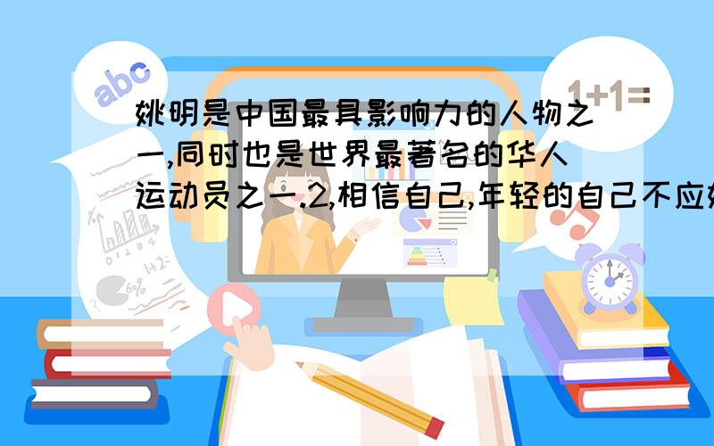 姚明是中国最具影响力的人物之一,同时也是世界最著名的华人运动员之一.2,相信自己,年轻的自己不应姚明是中国最具影响力的人物之一,同时也是世界最著名的华人运动员之一.2,相信自己,年