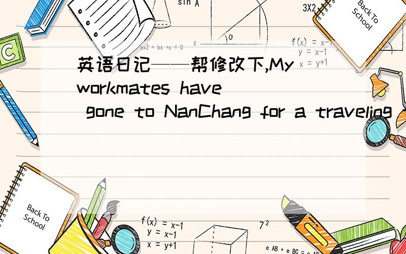 英语日记——帮修改下,My workmates have gone to NanChang for a traveling trip.They got on the train to NanChang at 19 o'clock this afternoon.They will be away for 9 days,during this time,they will visit NanChang,JingGangShan,LuShan and Huang