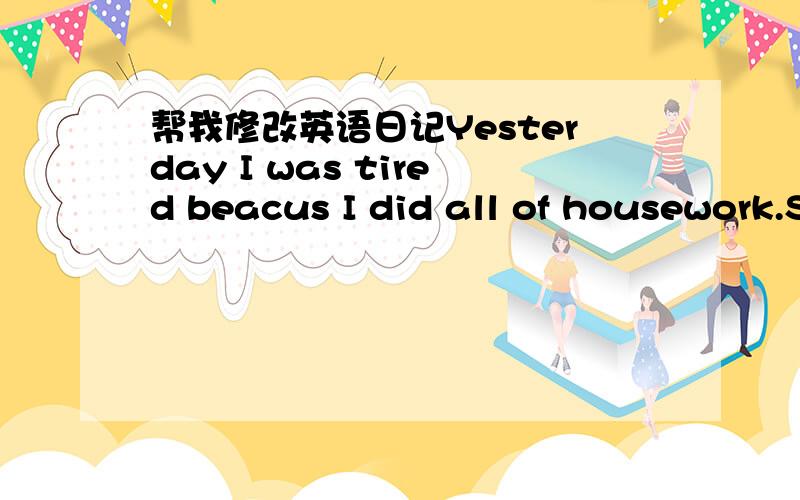 帮我修改英语日记Yesterday I was tired beacus I did all of housework.So my home looked clean.When my mom comed back home and noticed it,it made her happy.So my mom kissed me and made dlicious meal .When my mom praised me,I also felt happy .Tho