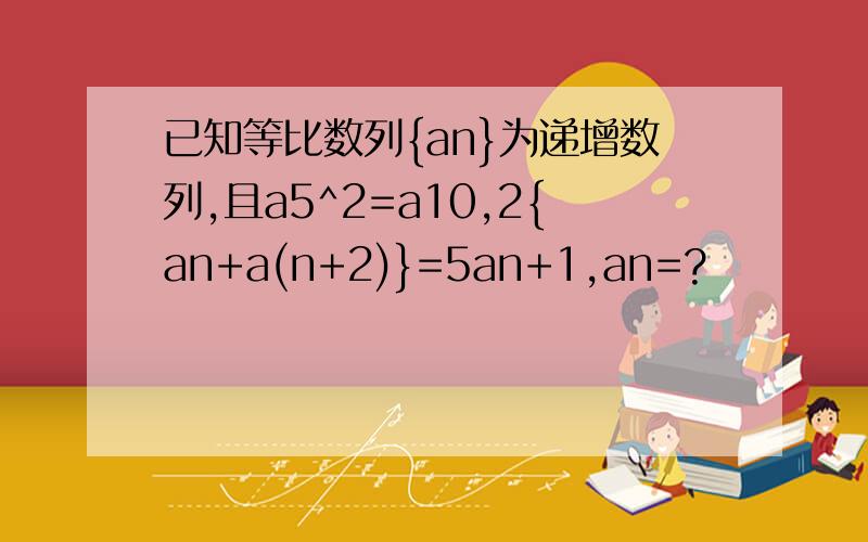 已知等比数列{an}为递增数列,且a5^2=a10,2{an+a(n+2)}=5an+1,an=?