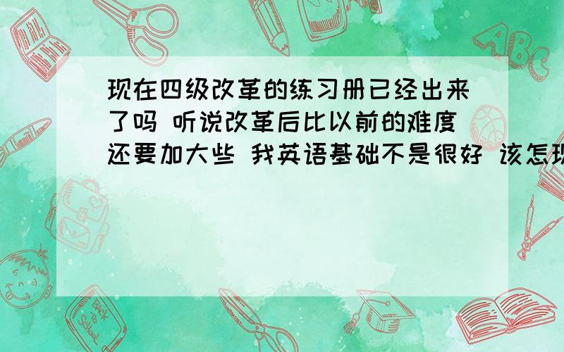 现在四级改革的练习册已经出来了吗 听说改革后比以前的难度还要加大些 我英语基础不是很好 该怎现在四级改革的练习册已经出来了吗 听说改革后比以前的难度还要加大些 我英语基础不