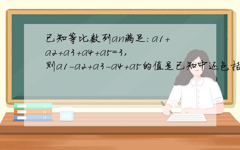 已知等比数列an满足：a1+a2+a3+a4+a5=3,则a1-a2+a3-a4+a5的值是已知中还包括：a1的平方加a2的平方加a3的平方加a4的平方加a5的平方=12