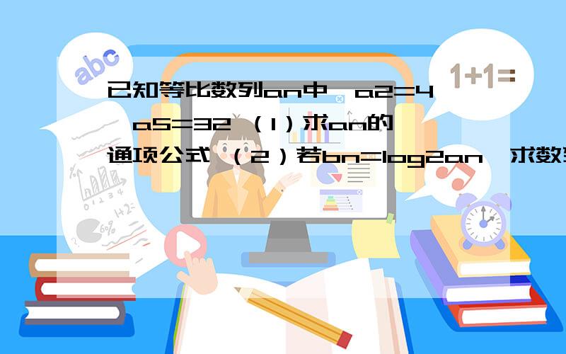 已知等比数列an中,a2=4,a5=32 （1）求an的通项公式 （2）若bn=log2an,求数列｛bn｝前n项和Sn