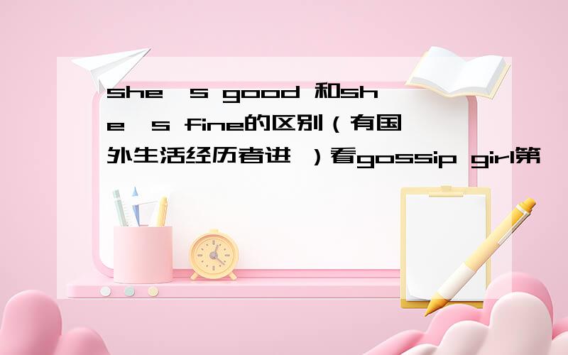 she's good 和she's fine的区别（有国外生活经历者进 ）看gossip girl第一集的时候rufus在机场接两兄妹.问题妈妈的情况 他们一个说she's good 一个说she's fine 结合情景来看这两个并不是一个意思 但是