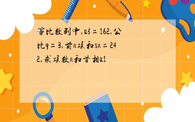 等比数列中,a5=162,公比q=3,前n项和sn=242,求项数n和首相a1