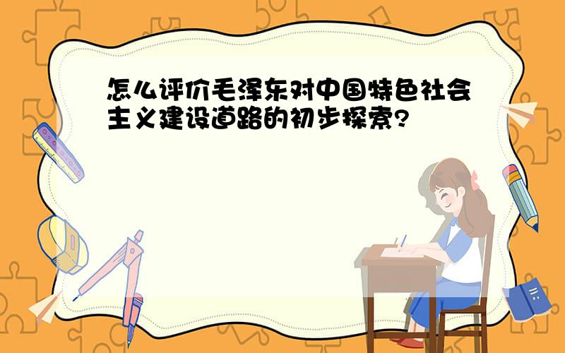 怎么评价毛泽东对中国特色社会主义建设道路的初步探索?