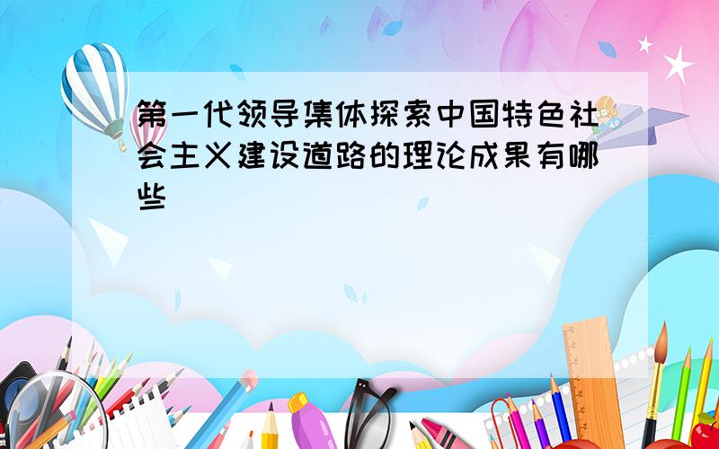 第一代领导集体探索中国特色社会主义建设道路的理论成果有哪些