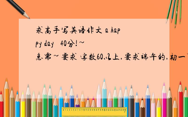 求高手写英语作文 a happy day   40分!~急需~要求 字数60以上,要求端午的,初一下水平就OK啦.求高手对了，不要英汉互译现译的~~~~~~语法要正确~~~~谢谢各位了~~~~~~~~~