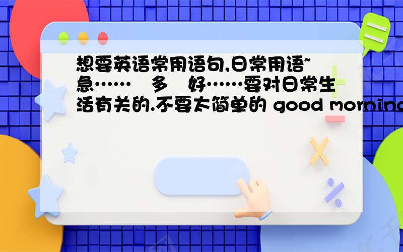 想要英语常用语句,日常用语~急……赿多赿好……要对日常生活有关的.不要太简单的 good morning~hello~that's all right ……要有点儿水平的要多点的…………小弟先谢谢了!