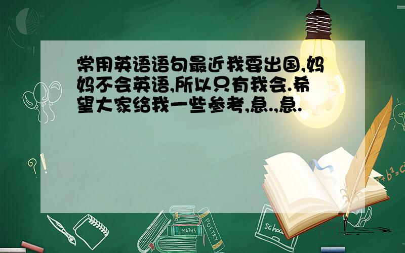 常用英语语句最近我要出国,妈妈不会英语,所以只有我会.希望大家给我一些参考,急.,急.