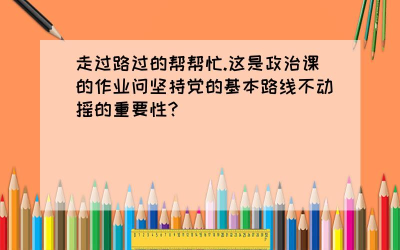 走过路过的帮帮忙.这是政治课的作业问坚持党的基本路线不动摇的重要性?