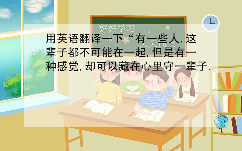 用英语翻译一下“有一些人,这辈子都不可能在一起,但是有一种感觉,却可以藏在心里守一辈子.