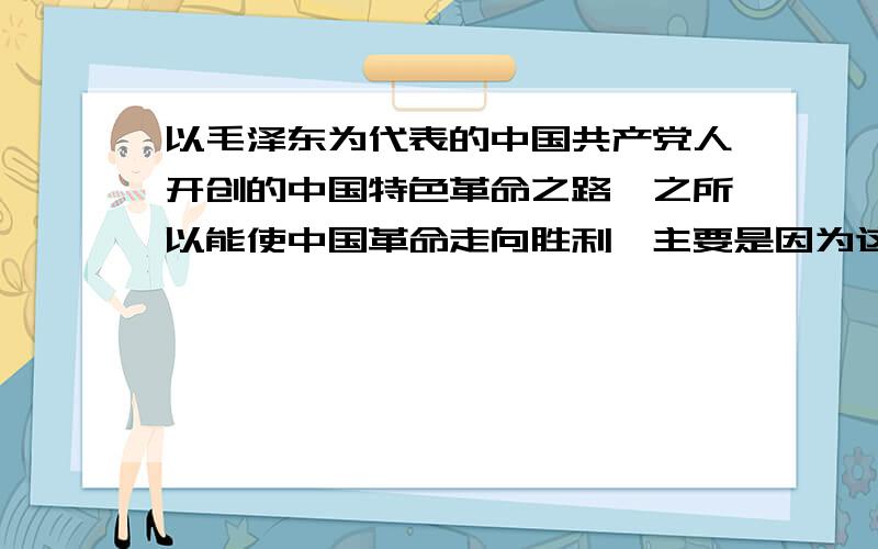 以毛泽东为代表的中国共产党人开创的中国特色革命之路,之所以能使中国革命走向胜利,主要是因为这条道路 （ ）A.以武装斗争为主要形式 　B.以农村革命根据地为战略阵地C.以土地革命为