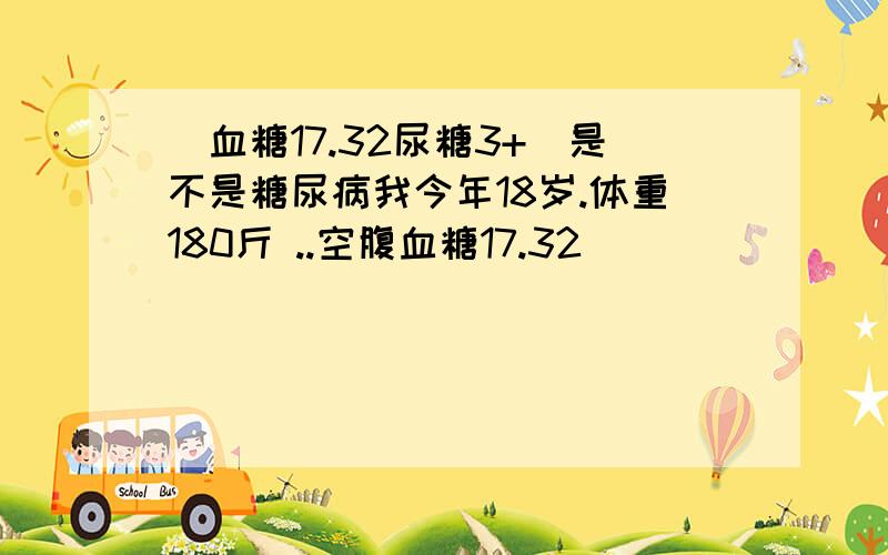 (血糖17.32尿糖3+)是不是糖尿病我今年18岁.体重180斤 ..空腹血糖17.32