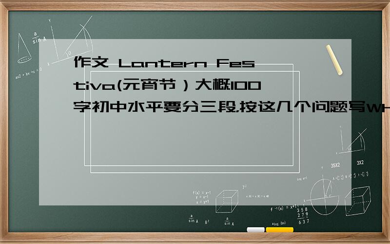 作文 Lantern Festiva(元宵节）大概100字初中水平要分三段，按这几个问题写When is Lantern Festinal?(元宵节在什么时候）What will people do on Lantern Festival?(人们在元宵节都在做什么？）What will you do on La