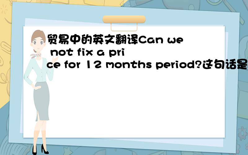 贸易中的英文翻译Can we not fix a price for 12 months period?这句话是什么意思,谢谢