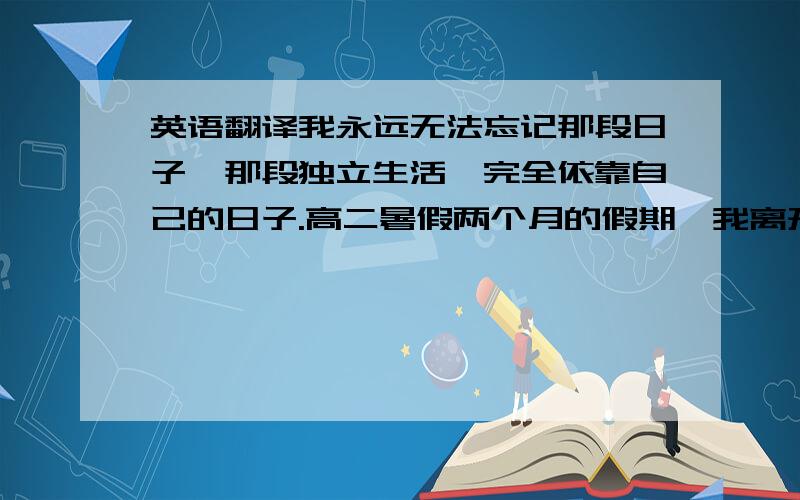 英语翻译我永远无法忘记那段日子,那段独立生活,完全依靠自己的日子.高二暑假两个月的假期,我离开家去济南学习,再去济南之前,我是家里的小公主,做饭打扫等一切家务活都不需要我操心.