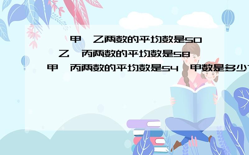 一、甲、乙两数的平均数是50,乙、丙两数的平均数是58,甲、丙两数的平均数是54,甲数是多少?