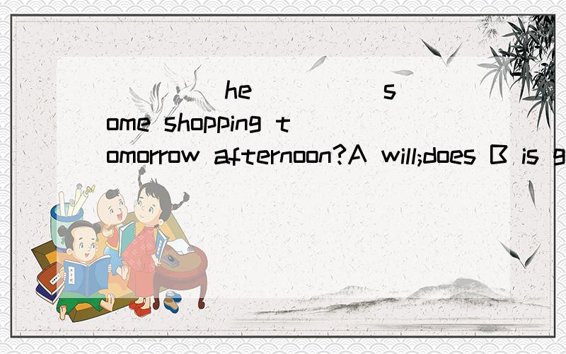 ____ he ____ some shopping tomorrow afternoon?A will;does B is going to do C is ;doing Dshall;do选什么,为什么?